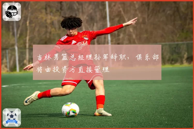 吉林男篮总经理孙军辞职，俱乐部将由投资方直接管理