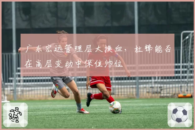 广东宏远管理层大换血，杜锋能否在高层变动中保住帅位