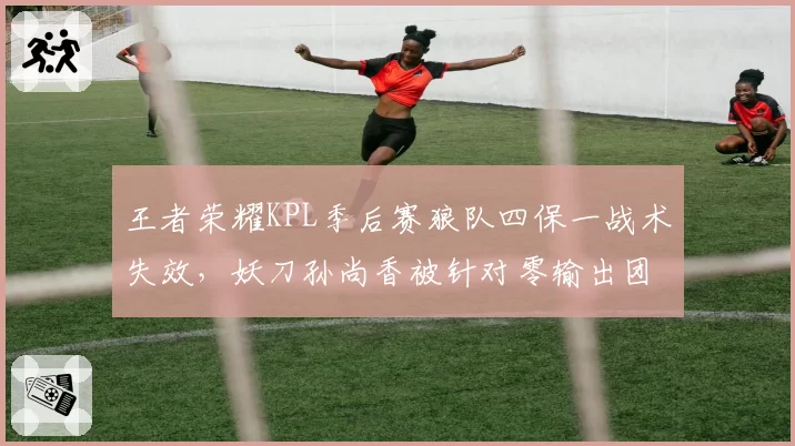 王者荣耀KPL季后赛狼队四保一战术失效,妖刀孙尚香被针对零输出团灭