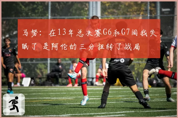 马努：在13年总决赛G6和G7间我失眠了 是阿伦的三分扭转了战局