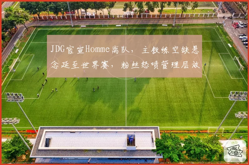 JDG官宣Homme离队,主教练空缺悬念延至世界赛,粉丝怒喷管理层放走王朝拼图__br_