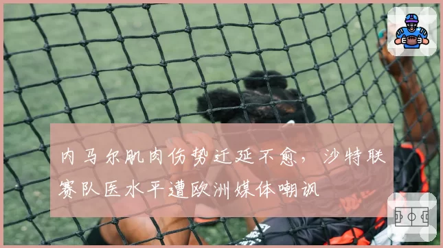 内马尔肌肉伤势迁延不愈，沙特联赛队医水平遭欧洲媒体嘲讽