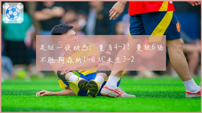 足坛一夜动态：皇马4-1！曼联6场不胜 阿森纳1-0 AC米兰3-2