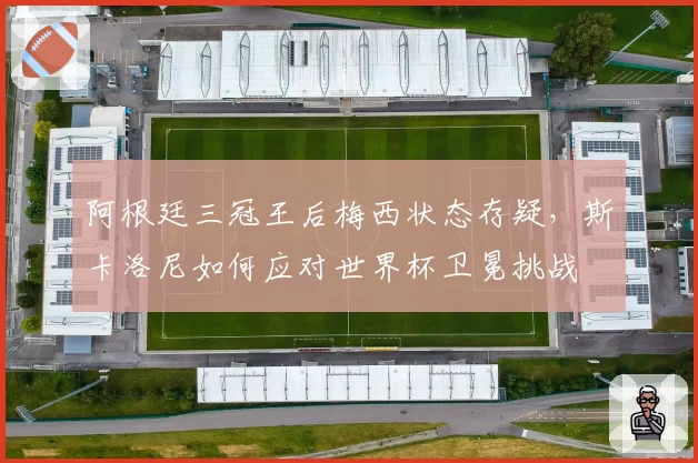 阿根廷三冠王后梅西状态存疑，斯卡洛尼如何应对世界杯卫冕挑战