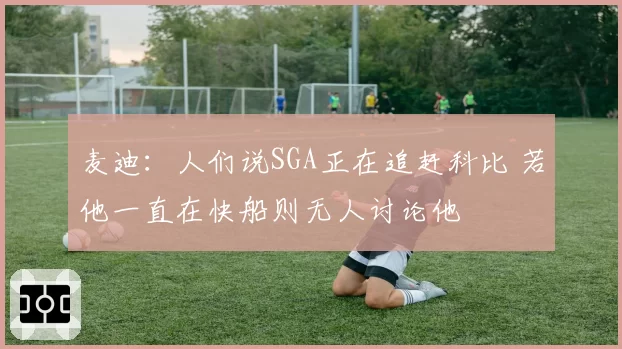麦迪：人们说SGA正在追赶科比 若他一直在快船则无人讨论他
