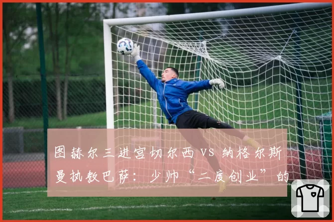 图赫尔三进宫切尔西 vs 纳格尔斯曼执教巴萨：少帅“二度创业”的初期成效对比