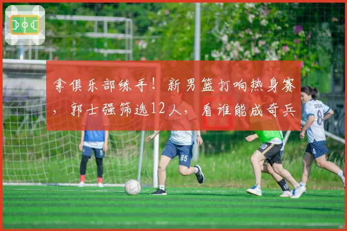 拿俱乐部练手！新男篮打响热身赛，郭士强筛选12人，看谁能成奇兵
