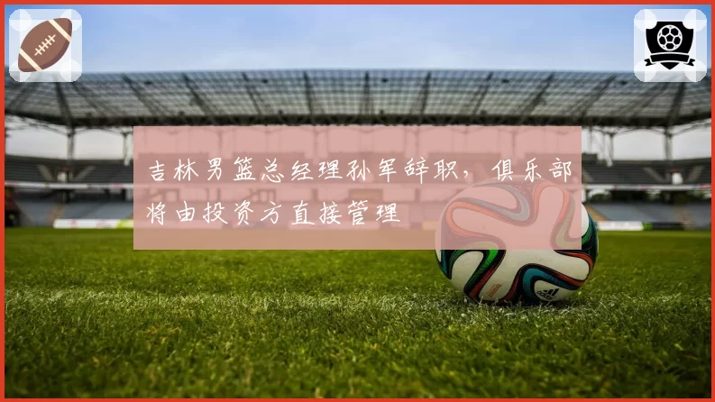 吉林男篮总经理孙军辞职，俱乐部将由投资方直接管理