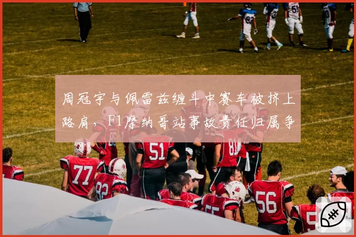 周冠宇与佩雷兹缠斗中赛车被挤上路肩，F1摩纳哥站事故责任归属争议几时休？