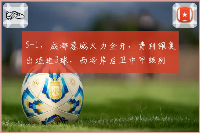 5-1，成都蓉城火力全开，费利佩复出连进3球，西海岸后卫中甲级别